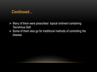  Many of them were prescribed topical ointment containing
Tacrolimus Salt
 Some of them also go for traditional methods of controlling the
disease
Continued…
 