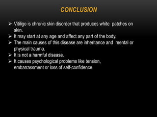 CONCLUSION
 Vitiligo is chronic skin disorder that produces white patches on
skin.
 It may start at any age and affect any part of the body.
 The main causes of this disease are inheritance and mental or
physical trauma.
 It is not a harmful disease.
 It causes psychological problems like tension,
embarrassment or loss of self-confidence.
 
