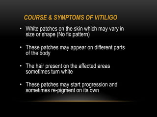 COURSE & SYMPTOMS OF VITILIGO
• White patches on the skin which may vary in
size or shape (No fix pattern)
• These patches may appear on different parts
of the body
• The hair present on the affected areas
sometimes turn white
• These patches may start progression and
sometimes re-pigment on its own
 