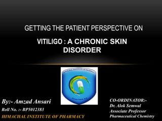 GETTING THE PATIENT PERSPECTIVE ON
VITILIGO : A CHRONIC SKIN
DISORDER
By:- Amzad Ansari
Roll No. :- BP5012383
HIMACHAL INSTITUTE OF PHARMACY
CO-ORDINATOR:-
Dr. Alok Semwal
Associate Professor
Pharmaceutical Chemistry
 