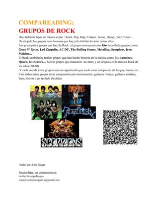 COMPAREADING:
GRUPOS DE ROCK
Hay distintos tipos de música como : Rock, Pop, Rap, Clásica, Tecno, Heavy, Jazz, Blues….
He elegido los grupos más famosos que hay y ha habido durante tantos años.
Los principales grupos que hay de Rock: el grupo norteamericano Kiss o también grupos como
Guns N’ Roses, Led Zeppelin, AC DC, The Rolling Stones, Metallica, Scorpions, Iron
Maiden…
El Rock también ha tenido grupos que han hecho historia en la música como los Ramones,
Queen, los Beatles… fueron grupos que marcaron un antes y un después en la música Rock de
los años (70-80)
Y cada uno de estos grupos son un espectáculo que suele estar compuesto de fuegos, humo, etc...
Casi todos estos grupos están compuestos por instrumentos: guitarra rítmica, guitarra acústica,
bajo, batería o un teclado eléctrico.
Hecho por: Eric Singer
Puedes dejar tus comentarios en:
twitter:#compalengua
correo:compalengua1a@gmail.com
 