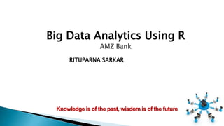 Knowledge is of the past, wisdom is of the future
Big Data Analytics Using R
AMZ Bank
RITUPARNA SARKAR
 