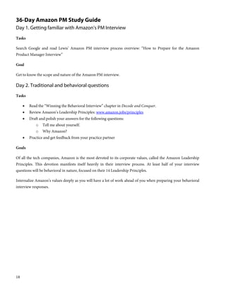 18
36-Day Amazon PM Study Guide
Day 1. Getting familiar with Amazon’s PM Interview
Tasks
Search Google and read Lewis’ Amazon PM interview process overview: “How to Prepare for the Amazon
Product Manager Interview”
Goal
Get to know the scope and nature of the Amazon PM interview.
Day 2. Traditional and behavioral questions
Tasks
 Read the “Winning the Behavioral Interview” chapter in Decode and Conquer.
 Review Amazon’s Leadership Principles: www.amazon.jobs/principles
 Draft and polish your answers for the following questions:
o Tell me about yourself.
o Why Amazon?
 Practice and get feedback from your practice partner
Goals
Of all the tech companies, Amazon is the most devoted to its corporate values, called the Amazon Leadership
Principles. This devotion manifests itself heavily in their interview process. At least half of your interview
questions will be behavioral in nature, focused on their 14 Leadership Principles.
Internalize Amazon’s values deeply as you will have a lot of work ahead of you when preparing your behavioral
interview responses.
 