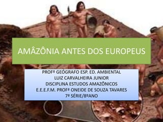 AMÂZÔNIA ANTES DOS EUROPEUS
PROFº GEÓGRAFO ESP. ED. AMBIENTAL
LUIZ CARVALHEIRA JUNIOR
DISCIPLINA ESTUDOS AMAZÔNICOS
E.E.E.F.M. PROFª ONEIDE DE SOUZA TAVARES
7ª SÉRIE/8ºANO
 