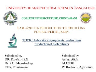 UNIVERSITY OF AGRICULTURAL SCIENCES ,BANGALORE
COLLEGE OF SERICULTURE, CHINTAMANI
EAM 422(0+10)- PRODUCTION TECHNOLOGY
FOR BIO-FERTILIZERS
TOPIC: LaboratoryEquipmentsused in mass
productionof biofertilizers
Submitted to,
DR. Dakshayini.G
Dept Of Microbiology
COS, Chintamani
Submitted by,
Amina Aftab
ALC9004
IV Bsc(hons) Agriculture
 