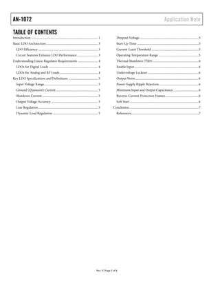 AN-1072                                                                                                                                                                     Application Note

TABLE OF CONTENTS
Introduction ...................................................................................... 1              Dropout Voltage ............................................................................5 
Basic LDO Architecture ................................................................... 3                       Start-Up Time ................................................................................5 
   LDO Efficiency ............................................................................. 3                  Current-Limit Threshold .............................................................5 
   Circuit Features Enhance LDO Performance ........................... 3                                          Operating Temperature Range ....................................................5 
Understanding Linear Regulator Requirements .......................... 4                                           Thermal Shutdown (TSD) ...........................................................6 
   LDOs for Digital Loads ............................................................... 4                        Enable Input ...................................................................................6 
   LDOs for Analog and RF Loads ................................................. 4                                Undervoltage Lockout ..................................................................6 
Key LDO Specifications and Definitions ...................................... 5                                    Output Noise ..................................................................................6 
   Input Voltage Range ..................................................................... 5                     Power-Supply Ripple Rejection ...................................................6 
   Ground (Quiescent) Current ...................................................... 5                             Minimum Input and Output Capacitance .................................6 
   Shutdown Current ........................................................................ 5                     Reverse-Current Protection Feature ...........................................6 
   Output Voltage Accuracy ............................................................ 5                          Soft Start .........................................................................................6 
   Line Regulation ............................................................................. 5              Conclusion..........................................................................................7 
   Dynamic Load Regulation .......................................................... 5                            References .......................................................................................7 




                                                                                                Rev. 0 | Page 2 of 8
 