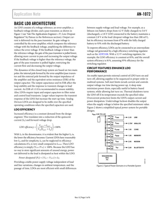 Application Note                                                                                                                              AN-1072

BASIC LDO ARCHITECTURE
An LDO consists of a voltage reference, an error amplifier, a                      between supply voltage and load voltage. For example, as a
feedback voltage divider, and a pass transistor, as shown in                       lithium-ion battery drops from 4.2 V (fully charged) to 3.0 V
Figure 1 (see “Ask The Applications Engineer—37, Low-Dropout                       (discharged), a 2.8 V LDO connected to the battery maintains a
Regulators” by Patoux in the References section). Output cur-                      constant 2.8 V at the load (dropout voltage less than 200 mV),
rent is delivered via the pass transistor. Its gate voltage is                     but its efficiency increases from 67% with the fully charged
controlled by the error amplifier, which compares the reference                    battery to 93% with the discharged battery.
voltage with the feedback voltage, amplifying the difference to                    To improve efficiency, LDOs can be connected to an intermediate
reduce the error voltage. If the feedback voltage is lower than                    voltage rail generated by a high efficiency switching regulator
the reference voltage, the gate of the pass transistor is pulled lower,            such as the ADP2108. With a 3.3 V switching regulator, for
allowing more current to pass and increasing the output voltage.                   example, the LDO efficiency is constant at 85%, and the overall
If the feedback voltage is higher than the reference voltage, the                  system efficiency is 81%, assuming 95% efficiency for the
gate of the pass transistor is pulled higher, restricting the                      switching regulator.
current flow and decreasing the output voltage.
                                                                                   CIRCUIT FEATURES ENHANCE LDO
The dynamics of this closed-loop system are based on two main
                                                                                   PERFORMANCE
poles: the internal pole formed by the error amplifier/pass transis-
tor and the external pole formed by the output impedance of                        An enable input permits external control of LDO turn-on and
the amplifier and the equivalent series resistance (ESR) of the                    turn-off, allowing supplies to be sequenced in proper order in
output capacitor. The output capacitance and its ESR affect the                    multirail systems. Soft start limits inrush current and controls
loop stability and the response to transient changes in load                       output voltage rise time during power-up. A sleep state
current. An ESR of ≤1 Ω is recommended to ensure stability.                        minimizes power drain, especially useful in battery-based
Also, LDOs require input and output capacitors to filter noise                     systems, while allowing fast turn-on. Thermal shutdown turns
and control load transients. Larger values improve the transient                   the LDO off if its temperature exceeds the specified value.
response of the LDO, but increase the start-up time. Analog                        Overcurrent protection limits the LDO’s output current and
Devices LDOs are designed to be stable over the specified                          power dissipation. Undervoltage lockout disables the output
operating conditions when the specified capacitors are used.                       when the supply voltage is below the specified minimum value.
                                                                                   Figure 2 shows a simplified typical power system for portable
LDO EFFICIENCY                                                                     designs.
Increased efficiency is a constant demand from the design                                 VBAT 3.0V TO 4.2V
                                                                                                               VIN
engineer. This translates into a reduction of the quiescent                                                          VUSB           3.3V    USB
                                                                                                               EN
current (IQ) and forward-voltage drop.
                                                                                                               VIN
                                                                                                                     VANA           2.75V   ANALOG
                       V I                                                                                  EN
     LDO efficiency   OUT OUT                 100%
                       VIN I
                             
                              OUT  I Q      
                                              
                                                                                                               VIN
                                                                                                               EN
                                                                                                                     VCORE          1.5V    CORE


With IQ in the denominator, it is evident that the higher IQ is,                                               VIN
                                                                                                                     VMEM           1.8V    MEMORY
                                                                                                               EN
the lower the efficiency becomes. Current LDOs have reasonably
low IQ, and for simplicity, IQ can be neglected in efficiency                                                  VIN
                                                                                                                     VDIG           2.8V    MODEM
                                                                                                               EN
calculations if IQ is very small compared to ILOAD. Then LDO
                                                                                                               VIN
efficiency is simply (VOUT/VIN) × 100%. Because the LDO has                                                           VBT           2.8V    BLUETOOTH
                                                                                                               EN
no way to store significant amounts of unused energy, power
not delivered to the load is dissipated as heat within the LDO.
                                                                                                      SEQUENCING
     Power dissipated (PD) = (VIN − VOUT) × IIN                                                          RTC
                                                                                                                                                        08965-002




                                                                                                          I2 C
Providing a stable power supply voltage independent of load
and line variations, changes in ambient temperature, and the                                   Figure 2. Typical Power Domains in a Portable System
passage of time, LDOs are most efficient with small differences




                                                                   Rev. 0 | Page 3 of 8
 
