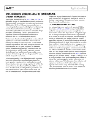 AN-1072                                                                                                                Application Note

UNDERSTANDING LINEAR REGULATOR REQUIREMENTS
LDOS FOR DIGITAL LOADS                                                         voltage must not overshoot excessively. Excessive overshoot can
                                                                               result in system latch-up, sometimes requiring the removal of
Digital linear regulators such as the ADP170 and ADP1706 are                   the battery or activation of the master reset button to correct
designed to support the main digital power supply requirements                 the problem and restart the system.
of a system, usually microprocessor cores and system input/output
(I/O) circuitry. LDOs for DSPs and microcontrollers have to                    LDOS FOR ANALOG AND RF LOADS
work with good efficiency and handle high and rapidly varying                  Low noise and high power supply ripple rejection (PSRR) as
currents. Newer application requirements put tremendous                        found in the ADP121 and ADP130 are important for LDOs
strain on the digital LDO because processor cores often change                 used in the analog environment because analog devices are
clock speed to save energy. The clock speed variation, in                      more sensitive to noise than digital devices. Analog LDO requi-
response to software-induced loading, translates into a                        sites are mainly driven by the wireless interface requirements:
demanding need for LDO load regulation capability.                             do no harm to the receiver or transmitter, and create no pop or
The important characteristics for digital loads are line and load              hum in the audio system. The wireless connection is highly
regulation and transient undershoot and overshoot. When                        susceptible to noise, and the receiver’s effectiveness can be reduced
powering low voltage microprocessor cores, accurate output                     if the noise interferes with the signal. When considering an analog
control is very important at all times; inadequate regulation can              linear regulator, it is important for the device to suppress noise
allow the core to latch up. These parameters are not always                    from upstream sources and downstream loads, while not adding
featured in data sheets, and graphs of transient response may                  further noise itself. Analog regulator noise is measured in volts
show optimistic rise and fall speed in response to transient                   rms and should be below 35 mV when used in sensitive circuits.
signals. Line and load regulation can be expressed as percent                  PSRR, the LDOs ability to suppress upstream noise on the power
deviation of output voltage with load change, actual V/I values,               supply line should be greater than 60 dB. The ADP150 ultralow
or both, at a specific load current.                                           noise LDO with an output noise of 9 mV and a PSRR of 70 dB is
                                                                               an excellent choice to power sensitive analog circuits. Adding an
To save energy, digital LDOs are designed with low IQ to increase
                                                                               external filter or a bypass capacitor can also reduce noise, but
battery life, and portable systems have long periods of low
                                                                               adds cost and increases PCB solution size. Noise reduction and
power operation when the software is idling. During periods
                                                                               supply noise rejection can also be achieved by care and
of inactivity, the system goes to sleep, requiring the LDO to shut
                                                                               ingenuity in the internal design of the LDO. When selecting
down and consume less than 1 μA. While the LDO is in sleep
                                                                               LDOs, it is important to review the product details in relation to
mode, all of the circuits, including the band gap reference, are
                                                                               the overall performance needed for each system.
switched off. When the system returns to active mode, fast
turn-on times are required, during which the digital supply




                                                               Rev. 0 | Page 4 of 8
 