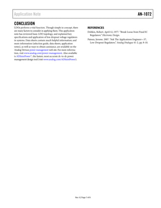 Application Note                                                                                                               AN-1072

CONCLUSION
LDOs perform a vital function. Though simple in concept, there                 REFERENCES
are many factors to consider in applying them. This application                Dobkin, Robert. April 12, 1977. “Break Loose from Fixed IC
note has reviewed basic LDO topology, and explained key                         Regulators.” Electronic Design.
specifications and application of low dropout voltage regulators
in systems. Data sheets contain much helpful information; and                  Patoux, Jerome. 2007. “Ask The Applications Engineer—37,
more information (selection guide, data sheets, application                      Low-Dropout Regulators.” Analog Dialogue 41-2, pp. 8-10.
notes), as well as ways to obtain assistance, are available on the
Analog Devices power management web site. For more informa-
tion, visit www.analog.com/power-management. Also available
is ADIsimPower™, the fastest, most accurate dc-to-dc power
management design tool (visit www.analog.com/ADIsimPower).




                                                               Rev. 0 | Page 7 of 8
 