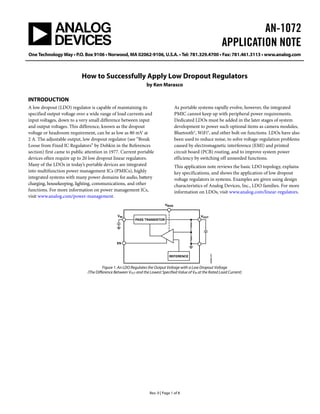 AN-1072
                                                                                                                     APPLICATION NOTE
One Technology Way • P.O. Box 9106 • Norwood, MA 02062-9106, U.S.A. • Tel: 781.329.4700 • Fax: 781.461.3113 • www.analog.com



                           How to Successfully Apply Low Dropout Regulators
                                                                 by Ken Marasco

INTRODUCTION
A low dropout (LDO) regulator is capable of maintaining its                          As portable systems rapidly evolve, however, the integrated
specified output voltage over a wide range of load currents and                      PMIC cannot keep up with peripheral power requirements.
input voltages, down to a very small difference between input                        Dedicated LDOs must be added in the later stages of system
and output voltages. This difference, known as the dropout                           development to power such optional items as camera modules,
voltage or headroom requirement, can be as low as 80 mV at                           Bluetooth®, WiFi®, and other bolt-on functions. LDOs have also
2 A. The adjustable output, low dropout regulator (see “Break                        been used to reduce noise, to solve voltage-regulation problems
Loose from Fixed IC Regulators” by Dobkin in the References                          caused by electromagnetic interference (EMI) and printed
section) first came to public attention in 1977. Current portable                    circuit board (PCB) routing, and to improve system power
devices often require up to 20 low dropout linear regulators.                        efficiency by switching off unneeded functions.
Many of the LDOs in today’s portable devices are integrated                          This application note reviews the basic LDO topology, explains
into multifunction power management ICs (PMICs), highly                              key specifications, and shows the application of low dropout
integrated systems with many power domains for audio, battery                        voltage regulators in systems. Examples are given using design
charging, housekeeping, lighting, communications, and other                          characteristics of Analog Devices, Inc., LDO families. For more
functions. For more information on power management ICs,                             information on LDOs, visit www.analog.com/linear-regulators.
visit www.analog.com/power-management.
                                                                             VBIAS


                                                VIN                                               VOUT
                                                          PASS TRANSISTOR




                                               EN
                                                                                                         08965-001




                                                                               REFERENCE


                                       Figure 1. An LDO Regulates the Output Voltage with a Low Dropout Voltage
                              (The Difference Between VOUT and the Lowest Specified Value of VIN at the Rated Load Current)




                                                                   Rev. 0 | Page 1 of 8
 
