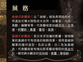 曲線式新藝術：以「曲線」做為表現的方式，
而這些式樣大致取自大自然，如蔓草、花卉、
鳥獸，藤鞭等等。代表藝術家如赫克托‧吉馬
德、阿豐斯‧慕夏、霍塔、高第。

直線式新藝術：受日本浮世繪的影響，發現簡
單的直線亦可有很高的裝飾效果。使用直線與
簡單的幾何造型，色彩以黑、白二色為基礎
色。代表藝術家有格拉斯哥藝術學院的馬金托
什、維也納分離派的克林姆、奧圖‧華格納。
 