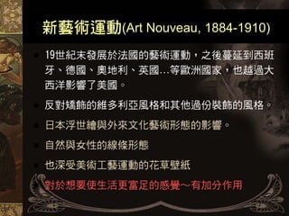 新藝術運動(Art Nouveau, 1884-1910)
19世紀末發展於法國的藝術運動，之後蔓延到西班
牙、德國、奧地利、英國…等歐洲國家，也越過大
西洋影響了美國。
反對矯飾的維多利亞風格和其他過份裝飾的風格。
日本浮世繪與外來文化藝術形態的影響。
自然與女性的線條形態
也深受美術工藝運動的花草壁紙
對於想要使生活更富足的感覺～有加分作用
 