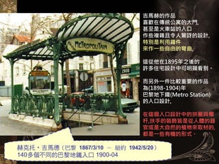 吉馬赫的作品
                               喜歡在傳統公寓的大門,
                               甚至是火車站的入口
                               作些複雜且令人驚訝的設計,
                               特別是利用鐵件
                               來作一些自由的彎曲,

                               這從他在1895年之後的
                               許多住宅設計中可明顯看到。

                               而另外一件比較重要的作品
                               為(1898-1904)年
                               巴黎地下鐵(Metro Station)
                               的入口設計,

                               在這個入口設計中的拱圈與欄
                               杆,扶手的裝飾皆是從人體的器
                               官或是大自然的植物來取材的,
                               都是一些有機的形式。

赫克托‧吉馬德（巴黎 1867/3/10 － 紐約 1942/5/20）
140多個不同的巴黎地鐵入口 1900-04
 