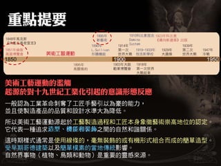 美術工藝運動的濫觴
起源於對十九世紀工業化引起的意識形態反應
一般認為工業革命剝奪了工匠手藝引以為豪的能力，
並且使製造產品的品質和設計水準大為降低。
所以美術工藝運動源起於工藝製造過程和工匠本身象徵藝術崇高地位的認定。
它代表一種追求        之間的自然和諧關係。
這時期樣式通常是使用線條的，毫無裝飾的或有機形式組合而成的簡單造型。
受早期哥德建築以及簡單樸素的當地傳統影響。
自然界事物（植物、鳥類和動物）是重要的靈感來源。
 