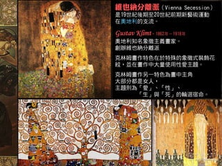 維也納分離派（Vienna  Secession）
是19世紀後期至20世紀前期新藝術運動
在奧地利的支流。

Gustav Klimt，1862年－1918年
奧地利知名象徵主義畫家。
創辦維也納分離派
克林姆畫作特色在於特殊的象徵式裝飾花
紋，並在畫作中大量使用性愛主題。
克林姆畫作另一特色為畫中主角
大部分都是女人，
主題則為「愛」、「性」、
    「生」與「死」的輪迴宿命。
 