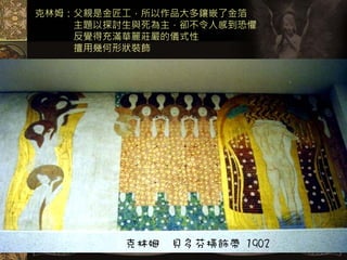 克林姆：父親是金匠工，所以作品大多鑲嵌了金箔
    主題以探討生與死為主，卻不令人感到恐懼
    反覺得充滿華麗莊嚴的儀式性
    擅用幾何形狀裝飾




         克林姆   貝多芬橫飾帶 1902
 