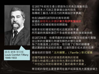 從1837年起就生產以銀器為主的高品質藝術品
                        蒂芬妮本人可說正是掌握尖端科技來
                        為傳統工藝注入新活力的美國設計家典範
                        他在1868到1870年的青年時期
                        曾遠赴歐陸和北非鑽研東方和伊斯蘭設計
                        以及新式彩繪玻璃技術歸國後
                        他對本地彩繪玻璃的粗劣品質非常不滿
                        然而當時美國新建四千多座教堂都需彩繪玻璃裝飾
                        自1872年起，他便用最新的玻璃材質及技術進行實驗
                        並以新的金屬氧化物達到顏色的變化效果
                        為了改進溫度上的控制，他引進了訂製的鎔鑄爐
                        還試圖創造有波紋的表面 以達到雲彩或水波的效果
路易 康佛 蒂芬妮               最後他終於發明「法夫賴爾」（Favrile）新式玻璃
Louis Comfort Tiffany
1848-1933               這種閃耀著珠光的玻璃是將熾熱的玻璃
                        用氧化物處理以產生珍珠光澤的效果被譽為
                        「中世紀以來對彩繪玻璃工藝的最偉大貢獻」
                        蒂芬妮的發明主要是要用在窗戶或屏風等大面積玻璃上
 