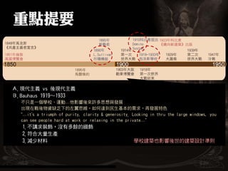 Ａ.現代主義 vs 後現代主義
Ｂ.Bauhaus 1919～1933
  不只是一個學校、運動…他影響後來許多思想與發展
  出現在戰後物資缺乏下的左翼思維，如何達到民生基本的需求，再發展特色
  “…it’s a triumph of purity, clarity & generosity. Looking in thru the large windows, you
  can see people hard at work or relaxing in the private…”
   1.不講求裝飾，沒有多餘的綴飾
   2.符合大量生產
   3.減少材料                                           學校建築也影響後世的建築設計準則
 