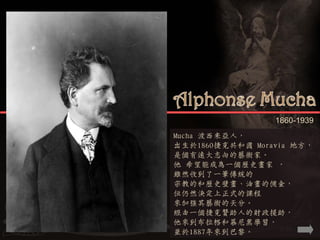 1860-1939
Mucha 波西米亞人，
出生於1860捷克共和國 Moravia 地方，
是個有遠大志向的藝術家。
他 希望能成為一個歷史畫家 ，
雖然收到了一筆傳統的
宗教的和歷史壁畫、油畫的佣金，
但仍然決定上正式的課程
來加強其藝術的天分。
經由一個捷克贊助人的財政援助，
他來到布拉格和慕尼黑學習，
並於1887年來到巴黎。
 