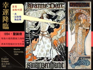 ‧大
          ‧以女性
           為主角




 1894‧聖誕夜
等身大極具震撼力海報
         vs
柔美而堅毅的女性形象

          Mucha
          Gismonda,
          1894

Eugene
Grasset
聖女貞德
1893
 