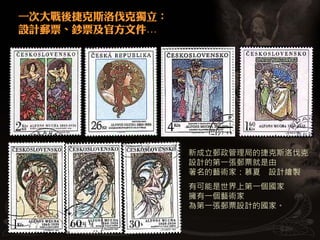 一次大戰後捷克斯洛伐克獨立：
設計郵票、鈔票及官方文件…




                 新成立郵政管理局的捷克斯洛伐克
                 設計的第一張郵票就是由
                 著名的藝術家：慕夏 設計繪製
                 有可能是世界上第一個國家
                 擁有一個藝術家
                 為第一張郵票設計的國家。
 
