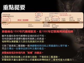 新藝術在1890年代橫掃歐美，在1990年巴黎萬博到達高峰
雖然各國和各時代解釋和呈現的形式不同，
但他訴諸的多選擇性藝術和裝飾上的表達，
被解釋為兼顧舊文化語自我意識的未來感。
它除了跟美術工藝運動一般兼顧藝術與技術之間重建的心理平衡，
而且引導出一些奢侈品與功利主義的產品。
新藝術接受許多現代與   新潮   的觀念。
在探索形態與結構上的多樣化裝飾，不像美術工藝運動，
新藝術對大量生產與科技上的鑑賞給與傳統純手工藝者相當大的壓力！
 