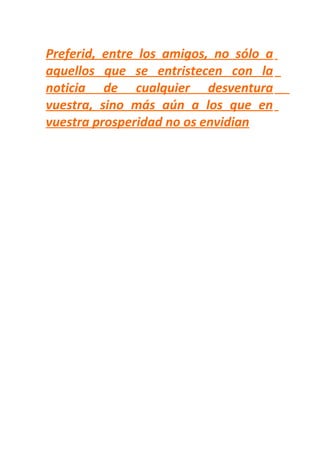 Preferid, entre los amigos, no sólo a
aquellos que se entristecen con la
noticia de cualquier desventura
vuestra, sino más aún a los que en
vuestra prosperidad no os envidian
 