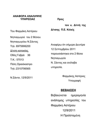 ΑΝΑΦΟΡΑ ΑΝΑΛΗΨΗΣ
      ΥΠΗΡΕΣΙΑΣ                Προς

                                       τον κ. Δ/ντή της
                          Δ/νσης Π.Ε. Κιλκίς
Του Φαρμάκη Αστέριου

Νηπιαγωγού του 2 θέσιου
Νηπιαγωγείου Ν.Σάντας
                          Αναφέρω ότι σήμερα Δευτέρα
Τηλ. 6975906200
                          12 Σεπτεμβρίου 2011
Δ/νση κατοικίας
                          παρουσιάστηκα στο 2 θέσιο
Οδός:Γαβρά    36
                          Νηπιαγωγείο
Τ.Κ.: 57013
                          Ν. Σάντας και ανέλαβα
Πόλη Ωραιόκαστρο
                          υπηρεσία.
Τηλ.:2310706565

                                   Φαρμάκης Αστέριος
Ν.Σάντα ,12/9/2011
                                          Υπογραφή


                                 ΒΕΒΑΙΩΣΗ
                          Βεβαιώνεται      ημερομηνία
                          ανάληψης υπηρεσίας του
                          Φαρμάκη Αστέριου
                                      12/9/2011
                                 Η Προϊσταμένη
 