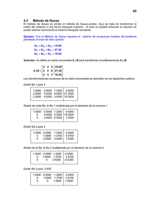65
4.3 Método de Gauss
El método de Gauss es similar al método de Gauss-Jordan. Aquí se trata de transformar la
matriz del sistema a una forma triangular superior. Si esto es posible entonces la solución se
puede obtener resolviendo el sistema triangular resultante.
Ejemplo. Con el Método de Gauss resuelva el sistema de ecuaciones lineales del problema
planteado al inicio de este capítulo
1 2 3
1 2 3
1 2 3
4x 2x 5x 18.00
2x 5x 8x 27.30
2x 4x 3x 16.20
+ + =
+ + =
+ + =
Solución: Se define la matriz aumentada A | B para transformar simultáneamente A y B:
4 2 5 18.00
A | B 2 5 8 27.30
2 4 3 16.20
 
 =  
  
Las transformaciones sucesivas de la matriz aumentada se describen en los siguientes cuadros
Dividir fila 1 para 4
1.0000 0.5000 1.2500 4.5000
2.0000 5.0000 8.0000 27.3000
2.0000 4.0000 3.0000 16.2000
Restar de cada fila, la fila 1 multiplicada por el elemento de la columna 1
1.0000 0.5000 1.2500 4.5000
0 4.0000 5.5000 18.3000
0 3.0000 0.5000 7.2000
Dividir fila 2 para 4
1.0000 0.5000 1.2500 4.5000
0 1.0000 1.3750 4.5750
0 3.0000 0.5000 7.2000
Restar de la fila, la fila 2 multiplicada por el elemento de la columna 2
1.0000 0.5000 1.2500 4.5000
0 1.0000 1.3750 4.5750
0 0 -3.6250 -6.5250
Dividir fila 3 para -3.625
1.0000 0.5000 1.2500 4.5000
0 1.0000 1.3750 4.5750
0 0 1.0000 1.8000
 