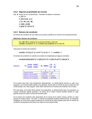 73
4.4.2 Algunas propiedades de normas
Sea A: matriz de nxn componentes. (También se aplican a vectores)
a) A ≥ 0
b) kA =k A , k∈ℜ
c) A B A B+ ≤ +
d) AB A B≤
e) ||(kA)
-1
|| = ||1/k A
-1
||
4.4.3 Número de condición
El número de condición de una matriz se usa para cuantificar su nivel de mal condicionamiento.
Definición: Número de condición
Sea AX = B un sistema de ecuaciones lineales, entonces
cond(A) = || A || || A
-1
|| es el número de condición de la matriz A.
Cota para el número de condición:
cond(A) = || A || || A
-1
|| ≥ || A A
-1
|| = || I || = 1 ⇒ cond(A) ≥ 1
El número de condición no cambia si la matriz es multiplicada por alguna constante:
cond(kA)=||kA|| ||(kA)
-1
|| = k ||A|| ||1/k A
-1
|| = k ||A|| 1/k ||A
-1
|| = ||A|| ||A
-1
||
Ejemplo.
0.010 0.005
A
0.025 0.032
 
=  
 
;
10 5
B 1000A
25 32
 
= =  
 
A B
Determinante 0.000195 195
Norma1 de la matriz 0.0370 37
Norma1 de la inversa 292.3077 0.2923
Número de condición 10.8154 10.8154
Si la matriz tiene filas “casi linealmente dependientes”, su determinante tomará un valor muy
pequeño y su inversa tendrá valores muy grandes, siendo esto un indicio de que la matriz es mal
condicionada o es “casi singular”. Este valor interviene en el número de condición de la matriz.
Por otra parte, si la matriz tiene valores muy pequeños, su determinante será muy pequeño, su
inversa contendrá valores grandes y la norma de la matriz inversa también tendrá un valor
grande aunque la matriz no sea mal condicionada.
Si el número de condición solo dependiera de la norma de la matriz inversa, tendría un valor
grande en ambos casos. Por esto, y usando la propiedad anotada anteriormente, es necesario
multiplicar la norma de la matriz inversa por la norma de la matriz original para que el número de
condición sea grande únicamente si la matriz es mal condicionada.
 