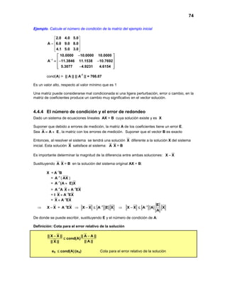 74
Ejemplo. Calcule el número de condición de la matriz del ejemplo inicial
2.0 4.0 5.0
A 6.0 9.0 8.0
4.1 5.0 3.0
 
 =  
  
1
10.0000 10.0000 10.0000
A 11.3846 11.1538 10.7692
5.3077 4.9231 4.6154
−
− 
 =− − 
 − 
cond(A) = || A || || A
-1
|| = 766.07
Es un valor alto, respecto al valor mínimo que es 1
Una matriz puede considerarse mal condicionada si una ligera perturbación, error o cambio, en la
matriz de coeficientes produce un cambio muy significativo en el vector solución.
4.4.4 El número de condición y el error de redondeo
Dado un sistema de ecuaciones lineales AX = B cuya solución existe y es X
Suponer que debido a errores de medición, la matriz A de los coeficientes tiene un error E.
Sea A A E= + , la matriz con los errores de medición. Suponer que el vector B es exacto
Entonces, al resolver el sistema se tendrá una solución X diferente a la solución X del sistema
inicial. Esta solución X satisface al sistema: A X = B
Es importante determinar la magnitud de la diferencia entre ambas soluciones: X X−
Sustituyendo A X = B en la solución del sistema original AX = B:
X = 1
A B−
= 1
A−
( AX )
= 1
A (A E)X−
+
= 1
A A− 1
X A EX−
+
= I 1
X A EX−
+
= 1
X A EX−
+
⇒ X X− = 1
A EX−
⇒ 1
X X A E X−
− ≤ ⇒ 1 E
X X A A X
A
−
− ≤
De donde se puede escribir, sustituyendo E y el número de condición de A:
Definición: Cota para el error relativo de la solución
|| X X || || A A ||
cond(A)
|| A |||| X ||
− −
≤
eX cond(A)≤ (eA) Cota para el error relativo de la solución
 