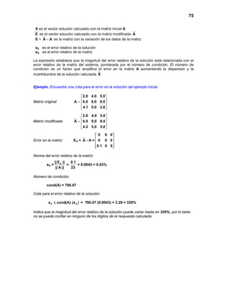 75
X es el vector solución calculado con la matriz inicial A
X es el vector solución calculado con la matriz modificada A
E = A A− es la matriz con la variación de los datos de la matriz.
eX es el error relativo de la solución
eA es el error relativo de la matriz
La expresión establece que la magnitud del error relativo de la solución está relacionada con el
error relativo de la matriz del sistema, ponderada por el número de condición. El número de
condición es un factor que amplifica el error en la matriz A aumentando la dispersión y la
incertidumbre de la solución calculada X
Ejemplo. Encuentre una cota para el error en la solución del ejemplo inicial
Matriz original
2.0 4.0 5.0
A 6.0 9.0 8.0
4.1 5.0 3.0
 
 =  
  
Matriz modificada
2.0 4.0 5.0
A 6.0 9.0 8.0
4.2 5.0 3.0
 
 =  
  
Error en la matriz: EA = A - A =
0 0 0
0 0 0
0.1 0 0
 
 
 
  
Norma del error relativo de la matriz:
eA = A|| E ||
|| A ||
=
0.1
23
= 0.0043 = 0.43%
Número de condición:
cond(A) = 766.07
Cota para el error relativo de la solución:
X Ae cond(A) (e )≤ = 766.07 (0.0043) = 3.29 = 329%
Indica que la magnitud del error relativo de la solución puede variar hasta en 329%, por lo tanto
no se puede confiar en ninguno de los dígitos de la respuesta calculada.
 
