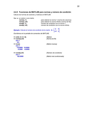 77
4.4.5 Funciones de MATLAB para normas y número de condición
Cálculo de normas de vectores y matrices en MATLAB
Sea a un vector o una matriz
norm(a, 1) para obtener la norma 1 (norma de columna)
norm(a, inf) para obtener la norma infinito (norma de fila)
cond(a, 1) número de condición con la norma 1
cond(a, inf) número de condición con la norma infinito
Ejemplo. Calcule el número de condición de la matriz
4 5
A
4.1 5
 
=  
 
Escribimos en la pantalla de comandos de MATLAB:
>> a=[4, 5; 4.1, 5]; (Matriz)
>> norm(a,inf) (Norma de fila
ans =
9.5
>> inv(a) (Matriz inversa)
ans =
-10.0000 10.0000
8.2000 -8.0000
>> cond(a,inf) (Número de condición)
ans =
182.0000 (Matriz mal condicionada)
 
