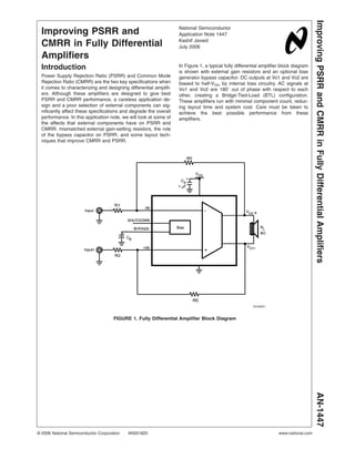Improving PSRR and
CMRR in Fully Differential
Amplifiers
Introduction
Power Supply Rejection Ratio (PSRR) and Common Mode
Rejection Ratio (CMRR) are the two key specifications when
it comes to characterizing and designing differential amplifi-
ers. Although these amplifiers are designed to give best
PSRR and CMRR performance, a careless application de-
sign and a poor selection of external components can sig-
nificantly affect these specifications and degrade the overall
performance. In this application note, we will look at some of
the effects that external components have on PSRR and
CMRR: mismatched external gain-setting resistors, the role
of the bypass capacitor on PSRR, and some layout tech-
niques that improve CMRR and PSRR.
In Figure 1, a typical fully differential amplifier block diagram
is shown with external gain resistors and an optional bias
generator bypass capacitor. DC outputs at Vo1 and Vo2 are
biased to half-VDD by internal bias circuitry. AC signals at
Vo1 and Vo2 are 180˚ out of phase with respect to each
other, creating a Bridge-Tied-Load (BTL) configuration.
These amplifiers run with minimal component count, reduc-
ing layout time and system cost. Care must be taken to
achieve the best possible performance from these
amplifiers.
20182501
FIGURE 1. Fully Differential Amplifier Block Diagram
National Semiconductor
Application Note 1447
Kashif Javaid
July 2006
Improving
PSRR
and
CMRR
in
Fully
Differential
Amplifiers
AN-1447
© 2006 National Semiconductor Corporation AN201825 www.national.com
 