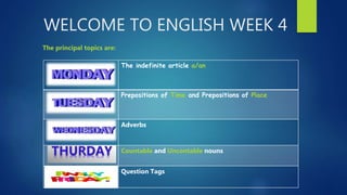 WELCOME TO ENGLISH WEEK 4
The principal topics are:
The indefinite article a/an
Prepositions of Time and Prepositions of Place
Adverbs
Countable and Uncontable nouns
Question Tags
 