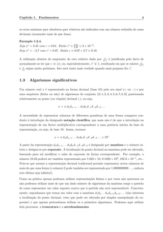 Cap´ıtulo 1. Fundamentos 4
os erros m´aximos quer absolutos quer relativos s˜ao indicados com um n´umero reduzido de casas
decimais (raramente mais do que duas).
Exemplo 1.2.4.
Seja x∗ = 3.45 com ε = 0.01. Ent˜ao ε 0.01
3.45 3 × 10−3.
Seja x∗ = −2.7 com ε = 0.07. Ent˜ao ε 0.07 × 2.7 0.19.
A utiliza¸c˜ao abusiva do majorante do erro relativo dado por ε
|x∗| ´e justiﬁcada pelo facto de
normalmente se ter que ε |x|, ou, equivalentemente, ε 1, resultando em que os valores ε
|x∗|
e ε
|x| sejam muito pr´oximos. Isto ser´a tanto mais verdade quando mais pequeno for ε .
1.3 Algarismos signiﬁcativos
Um n´umero real x ´e representado na forma decimal (base 10) pelo seu sinal (+ ou −) e por
uma sequˆencia (ﬁnita ou n˜ao) de algarismos do conjunto {0, 1, 2, 3, 4, 5, 6, 7, 8, 9} posicionada
relativamente ao ponto (ou v´ırgula) decimal (.), ou seja,
x = ± dndn−1 . . . d1d0.d−1d−2d−3 . . .
A necessidade de representar n´umeros de diferentes grandezas de uma forma compacta con-
duziu `a introdu¸c˜ao da designada nota¸c˜ao cient´ıﬁca, que mais n˜ao ´e do que a introdu¸c˜ao na
representa¸c˜ao de um factor multiplicativo correspondente a uma potˆencia inteira da base de
representa¸c˜ao, ou seja, de base 10. Assim, teremos
x = ± dndn−1 . . . d1d0.d−1d−2d−3 . . . × 10e
A parte da representa¸c˜ao dndn−1 . . . d1d0.d−1d−2d−3 ´e designada por mantissa e o n´umero in-
teiro e designa-se por expoente. A localiza¸c˜ao do ponto decimal na mantissa pode ser alterada,
bastando para tal modiﬁcar o valor do expoente de forma correspondente. Por exemplo, o
n´umero 10.23 poder´a ser tamb´em representado por 1.023 × 10, 0.1023 × 102, 102.3 × 10−1, etc..
Note-se que mesmo a representa¸c˜ao decimal tradicional permite representar certos n´umeros de
mais do que uma forma (o n´umero 2 pode tamb´em ser representado por 1.9999999999 . . ., embora
esta ´ultima seja inﬁnita!).
Como na pr´atica apenas podemos utilizar representa¸c˜oes ﬁnitas e por vezes n˜ao queremos ou
n˜ao podemos utilizar mais do que um dado n´umero de algarismos da mantissa surge a quest˜ao
de como representar um valor suposto exacto que `a partida n˜ao ser´a represent´avel. Concreta-
mente, suponhamos que temos um valor com a mantissa d1d2 . . . dndn+1dn+2 . . . (n˜ao interessa
a localiza¸c˜ao do ponto decimal, visto que pode ser alterada por simples manipula¸c˜ao do ex-
poente) e que apenas pretendemos utilizar os n primeiros algarismos. Podemos aqui utilizar
dois processos: a truncatura e o arredondamento.
 