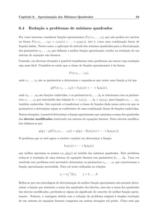 Cap´ıtulo 6. Aproxima¸c˜ao dos M´ınimos Quadrados 94
6.4 Redu¸c˜ao a problemas de m´ınimos quadrados
Por vezes interessa considerar fun¸c˜oes aproximantes F(x; c1, . . . , ck) que n˜ao podem ser escritas
na forma F(x; c1, . . . , ck) = c1φ1(x) + . . . + ckφk(x), isto ´e, como uma combina¸c˜ao linear de
fun¸c˜oes dadas. Nestes casos, a aplica¸c˜ao do m´etodo dos m´ınimos quadrados para a determina¸c˜ao
dos parˆametros c1, . . . , ck que deﬁnem a melhor fun¸c˜ao aproximante resulta na resolu¸c˜ao de um
sistema de equa¸c˜oes n˜ao lineares.
Contudo, em diversas situa¸c˜oes ´e poss´ıvel transformar estes problemas em outros cuja resolu¸c˜ao
seja mais f´acil. Considere-se ent˜ao que a classe de fun¸c˜oes aproximantes ´e da forma
F(x; c1, . . . , ck),
onde c1, . . . , ck s˜ao os parˆametros a determinar e suponha-se que existe uma fun¸c˜ao g tal que
g(F(x; c1, . . . , ck)) = b1φ1(x) + · · · + bkφk(x),
onde φ1, . . . , φk s˜ao fun¸c˜oes conhecidas, e os parˆametros b1, . . . , bk se relacionam com os parˆame-
tros c1, . . . , ck por interm´edio das rela¸c˜oes b1 = ψ1(c1), . . . , bk = ψk(ck), para fun¸c˜oes ψ1, . . . , ψk,
tamb´em conhecidas. Isto equivale a transformar a classe de fun¸c˜oes dada numa outra em que os
parˆametros a determinar sejam os coeﬁcientes de uma combina¸c˜ao linear de fun¸c˜oes conhecidas.
Nestas situa¸c˜oes, ´e poss´ıvel determinar a fun¸c˜ao aproximante que minimiza a soma dos quadrados
dos desvios modiﬁcados resolvendo um sistema de equa¸c˜oes lineares. Estes desvios modiﬁca-
dos deﬁnem-se por
g(yi) − g(F(xi; c1, . . . , ck)) = g(yi) − [b1φ1(xi) + · · · + bkφk(xi)].
O problema que se est´a agora a resolver consiste em determinar a fun¸c˜ao
b1φ1(x) + · · · + bkφk(x)
que melhor aproxima os pontos (xi, g(yi)) no sentido dos m´ınimos quadrados. Este problema
reduz-se `a resolu¸c˜ao de uma sistema de equa¸c˜oes lineares nos parˆametros b1, . . . , bk. Uma vez
resolvido este problema ser´a necess´ario determinar os parˆametros c1, . . . , ck que caracterizam a
fun¸c˜ao aproximante pretendida. Para tal ser˜ao utilizadas as rela¸c˜oes
cj = ψ−1
j (bj), j = 1, . . . , k.
Reﬁra-se que esta abordagem de determina¸c˜ao da melhor fun¸c˜ao aproximante n˜ao permite deter-
minar a fun¸c˜ao que minimiza a soma dos quadrados dos desvios, mas sim a soma dos quadrados
dos desvios modiﬁcados, perdendo-se algum do signiﬁcado do conceito de melhor fun¸c˜ao aprox-
imante. Todavia, a vantagem obtida com a redu¸c˜ao do problema original `a simples resolu¸c˜ao
de um sistema de equa¸c˜oes lineares compensa em muitas situa¸c˜oes tal perda. Claro est´a que
 