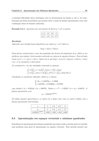 Cap´ıtulo 6. Aproxima¸c˜ao dos M´ınimos Quadrados 95
a principal diﬁculdade desta abordagem est´a na determina¸c˜ao da fun¸c˜ao g, isto ´e, da trans-
forma¸c˜ao dos dados do problema que permite obter a classe de fun¸c˜oes aproximantes como uma
combina¸c˜ao linear de fun¸c˜oes conhecidas.
Exemplo 6.4.1. Aproximar por uma fun¸c˜ao da forma y = axb os pontos
x 1 1.2 1.6 2
y 1 1.3 1.4 1.7
Resolu¸c˜ao
Aplicando uma transforma¸c˜ao logar´ıtmica aos valores y = axb obt´em-se
ln(y) = ln(a) + b ln(x).
Desta forma, minimizando a soma dos quadrados dos desvios dos logaritmos de y, obt´em-se um
problema cuja solu¸c˜ao ´e determinada resolvendo um sistema de equa¸c˜oes lineares. Para tal basta
tomar φ1(x) = 1 e φ2(x) = ln(x). Agora tem-se que ln(y) = b1φ1(x) + b2φ2(x), sendo b1 = ln(a)
e b2 = b as constantes a determinar.
As constantes b1 e b2 s˜ao calculadas resolvendo as equa¸c˜oes
b1
4
i=1 1 + b2
4
i=1 ln(xi) = 4
i=1 ln(yi)
b1
4
i=1 ln(xi) + b2
4
i=1 ln2
(xi) = 4
i=1 ln(yi) ln(xi)
Calculando os somat´orios indicados, obt´em-se o sistema
4b1 + 1.34547b2 = 1.12946
1.34547b1 + 0.73460b2 = 0.57378
cuja solu¸c˜ao ´e b1 = 0.05144 e b2 = 0.68741. Ent˜ao a = eb1 = 1.05247 e b = b2 = 0.68741. A
fun¸c˜ao aproximante ser´a
y = 1.05247x0.68741
.
Na tabela seguinte apresentam-se os valores de y dados, bem como os valores obtidos com a
fun¸c˜ao aproximante determinada.
x 1 1.2 1.6 2
y 1 1.3 1.4 1.7
1.05247x0.68741 1.052 1.193 1.454 1.695
6.5 Aproxima¸c˜ao em espa¸cos vectoriais e m´ınimos quadrados
O problema de aproxima¸c˜ao dos m´ınimos quadrados que temos vindo a abordar pode ser inclu´ıdo
num problema mais geral de aproxima¸c˜ao em espa¸cos vectoriais. Esta inclus˜ao permite n˜ao
 