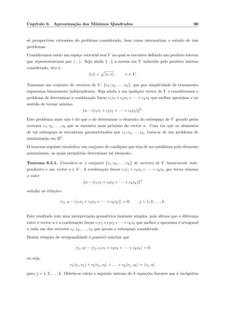 Cap´ıtulo 6. Aproxima¸c˜ao dos M´ınimos Quadrados 96
s´o perspectivar extens˜oes do problema considerado, bem como sistematizar o estudo de tais
problemas.
Consideremos ent˜ao um espa¸co vectorial real V no qual se encontra deﬁnido um produto interno
que representaremos por ·, · . Seja ainda · a norma em V induzida pelo produto interno
considerado, isto ´e,
v = v, v , v ∈ V.
Tomemos um conjunto de vectores de V , {v1, v2, . . . , vk}, que por simplicidade de tratamento
suporemos linearmente independentes. Seja ainda u um qualquer vector de V e consideremos o
problema de determinar a combina¸c˜ao linear c1v1 + c2v2 + · · · + ckvk que melhor aproxima u no
sentido de tornar m´ınimo
u − (c1v1 + c2v2 + · · · + ckvk) 2
.
Este problema mais n˜ao ´e do que o de determinar o elemento do subespa¸co de V gerado pelos
vectores v1, v2, . . . , vk que se encontra mais pr´oximo do vector u. Uma vez que os elementos
de tal subespa¸co se encontram parametrizados por c1, c2, . . . , ck, trata-se de um problema de
minimiza¸c˜ao em Rk.
O teorema seguinte estabelece um conjunto de condi¸c˜oes que tˆem de ser satisfeitas pelo elemento
minimizante, as quais permitir˜ao determinar tal elemento.
Teorema 6.5.1. Considere-se o conjunto {v1, v2, . . . , vk} de vectores de V linearmente inde-
pendentes e um vector u ∈ V . A combina¸c˜ao linear c1v1 + c2v2 + · · · + ckvk que torna m´ınimo
o valor
u − (c1v1 + c2v2 + · · · + ckvk) 2
satisfaz as rela¸c˜oes
vj, u − (c1v1 + c2v2 + · · · + ckvk) = 0, j = 1, 2, . . . , k.
Este resultado tem uma interpreta¸c˜ao geom´etrica bastante simples, pois aﬁrma que a diferen¸ca
entre o vector u e a combina¸c˜ao linear c1v1 +c2v2 +· · ·+ckvk que melhor o aproxima ´e ortogonal
a cada um dos vectores v1, v2, . . . , vk que geram o subespa¸co considerado.
Destas rela¸c˜oes de ortogonalidade ´e poss´ıvel concluir que
vj, u − vj, c1v1 + c2v2 + · · · + ckvk = 0
ou seja,
c1 vj, v1 + c2 vj, v2 + . . . + ck vj, vk = vj, u
para j = 1, 2, . . . , k. Obt´em-se ent˜ao o seguinte sistema de k equa¸c˜oes lineares nas k inc´ognitas
 
