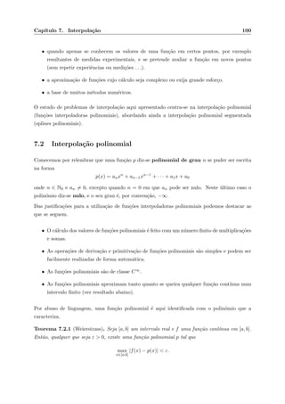 Cap´ıtulo 7. Interpola¸c˜ao 100
• quando apenas se conhecem os valores de uma fun¸c˜ao em certos pontos, por exemplo
resultantes de medidas experimentais, e se pretende avaliar a fun¸c˜ao em novos pontos
(sem repetir experiˆencias ou medi¸c˜oes . . .).
• a aproxima¸c˜ao de fun¸c˜oes cujo c´alculo seja complexo ou exija grande esfor¸co.
• a base de muitos m´etodos num´ericos.
O estudo de problemas de interpola¸c˜ao aqui apresentado centra-se na interpola¸c˜ao polinomial
(fun¸c˜oes interpoladoras polinomiais), abordando ainda a interpola¸c˜ao polinomial segmentada
(splines polinomiais).
7.2 Interpola¸c˜ao polinomial
Comecemos por relembrar que uma fun¸c˜ao p diz-se polinomial de grau n se puder ser escrita
na forma
p(x) = anxn
+ an−1xn−1
+ · · · + a1x + a0
onde n ∈ N0 e an = 0, excepto quando n = 0 em que an pode ser nulo. Neste ´ultimo caso o
polin´omio diz-se nulo, e o seu grau ´e, por conven¸c˜ao, −∞.
Das justiﬁca¸c˜oes para a utiliza¸c˜ao de fun¸c˜oes interpoladoras polinomiais podemos destacar as
que se seguem.
• O c´alculo dos valores de fun¸c˜oes polinomiais ´e feito com um n´umero ﬁnito de multiplica¸c˜oes
e somas.
• As opera¸c˜oes de deriva¸c˜ao e primitiva¸c˜ao de fun¸c˜oes polinomiais s˜ao simples e podem ser
facilmente realizadas de forma autom´atica.
• As fun¸c˜oes polinomiais s˜ao de classe C∞.
• As fun¸c˜oes polinomiais aproximam tanto quanto se queira qualquer fun¸c˜ao cont´ınua num
intervalo ﬁnito (ver resultado abaixo).
Por abuso de linguagem, uma fun¸c˜ao polinomial ´e aqui identiﬁcada com o polin´omio que a
caracteriza.
Teorema 7.2.1 (Weierstrass). Seja [a, b] um intervalo real e f uma fun¸c˜ao cont´ınua em [a, b].
Ent˜ao, qualquer que seja ε > 0, existe uma fun¸c˜ao polinomial p tal que
max
x∈[a,b]
|f(x) − p(x)| < ε.
 