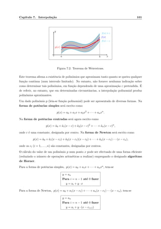 Cap´ıtulo 7. Interpola¸c˜ao 101
x
y
a b
f(x)
f(x) + ε
f(x) − ε
p(x)
Figura 7.2: Teorema de Weierstrass.
Este teorema aﬁrma a existˆencia de polin´omios que aproximam tanto quanto se queira qualquer
fun¸c˜ao cont´ınua (num intervalo limitado). No entanto, n˜ao fornece nenhuma indica¸c˜ao sobre
como determinar tais polin´omios, em fun¸c˜ao dependendo de uma aproxima¸c˜ao ε pretendida. ´E
de referir, no entanto, que em determinadas circunstˆancias, a interpola¸c˜ao polinomial produz
polin´omios aproximantes.
Um dado polin´omio p (leia-se fun¸c˜ao polinomial) pode ser apresentado de diversas formas. Na
forma de potˆencias simples ser´a escrito como
p(x) = a0 + a1x + a2x2
+ · · · + anxn
.
Na forma de potˆencias centradas ser´a agora escrito como
p(x) = ¯a0 + ¯a1(x − c) + ¯a2(x − c)2
+ · · · + ¯an(x − c)n
,
onde c ´e uma constante, designada por centro. Na forma de Newton ser´a escrito como
p(x) = ˜a0 + ˜a1(x − c1) + ˜a2(x − c1)(x − c2) + · · · + ˜an(x − c1) · · · (x − cn),
onde os ci (i = 1, . . . , n) s˜ao constantes, designadas por centros.
O c´alculo do valor de um polin´omio p num ponto x pode ser efectuado de uma forma eﬁciente
(reduzindo o n´umero de opera¸c˜oes aritm´eticas a realizar) empregando o designado algoritmo
de Horner.
Para a forma de potˆencias simples, p(x) = a0 + a1x + · · · + anxn, tem-se
y = an
Para i = n − 1 at´e 0 fazer
y = ai + y · x
Para a forma de Newton, p(x) = a0 + a1(x − c1) + · · · + an(x − c1) · · · (x − cn), tem-se
y = an
Para i = n − 1 at´e 0 fazer
y = ai + y · (x − ci+1)
 