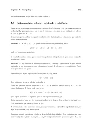 Cap´ıtulo 7. Interpola¸c˜ao 102
Em ambos os casos p(x) ´e dado pelo valor ﬁnal de y.
7.3 Polin´omio interpolador: unicidade e existˆencia
Nesta sec¸c˜ao iremos mostrar que para um conjunto de n´os distintos (xi)n
i=0 e respectivos valores
nodais (yi)n
i=0 quaisquer, existe um e um s´o polin´omio p de grau menor ou igual a n tal que
p(xi) = yi, para i = 0, . . . , n.
Comecemos por relembrar o seguinte resultado sobre factoriza¸c˜ao de polin´omios, que ser´a uti-
lizado posteriormente.
Teorema 7.3.1. Se z1, z2, . . . , zk forem zeros distintos do polin´omio p, ent˜ao
p(x) = (x − z1) · (x − z2) · · · (x − zk) · r(x)
onde r ´e tamb´em um polin´omio.
O resultado seguinte aﬁrma que se existir um polin´omio interpolador de grau menor ou igual a
n ent˜ao ele ´e ´unico.
Teorema 7.3.2 (Unicidade do polin´omio interpolador). Sejam p e q polin´omios, de grau inferior
ou igual a n, que tomam os mesmos valores num conjunto de n´os x0, x1, . . . , xn distintos. Ent˜ao
estes polin´omios s˜ao iguais.
Demonstra¸c˜ao. Seja d o polin´omio diferen¸ca entre p e q, isto ´e
d(x) = p(x) − q(x)
Este polin´omio ter´a grau inferior ou igual a n.
Como p e q tomam valores iguais em x0, x1, . . . , xn, ´e imediato concluir que x0, x1, . . . , xn s˜ao
ra´ızes distintas de d. Ent˜ao pode escrever-se
d(x) = (x − x0) · (x − x1) · · · (x − xn) · r(x)
para algum polin´omio r. Seja m o grau de r e suponha-se que m ≥ 0.
Ent˜ao o grau de d seria n + 1 + m, contrariando o facto do grau de d ser inferior ou igual a n.
Conclui-se assim que n˜ao se pode ter m ≥ 0.
A alternativa ´e r ser o polin´omio nulo e, consequentemente, d ser tamb´em o polin´omio nulo, ou
seja, ou polin´omios p e q serem iguais.
Passemos agora `a quest˜ao da existˆencia do polin´omio interpolador. Se o polin´omio, de grau
menor ou igual a n, p(x) = a0 +a1x+. . .+anxn, interpolar os valores yi nos n´os xi (i = 0, . . . , n)
 