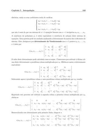 Cap´ıtulo 7. Interpola¸c˜ao 103
distintos, ent˜ao os seus coeﬁcientes ter˜ao de veriﬁcar



a0 + a1x0 + . . . + anxn
0 = y0
a0 + a1x1 + . . . + anxn
1 = y1
. . .
a0 + a1xn + . . . + anxn
n = yn
que n˜ao ´e mais do que um sistema de n + 1 equa¸c˜oes lineares nas n + 1 inc´ognitas a0, a1, . . . , an.
A existˆencia do polin´omio p, ´e ent˜ao equivalente `a existˆencia de solu¸c˜ao deste sistema de
equa¸c˜oes. Esta quest˜ao pode ser avaliada analisando o determinante da matriz dos coeﬁcientes do
sistema. Este, designa-se por determinante de Vandermonde nos n+1 pontos x0, x1, . . . , xn
e ´e dado por
v(x0, x1, . . . , xn) =
1 x0 x2
0 . . . xn−1
0 xn
0
1 x1 x2
1 . . . xn−1
1 xn
1
...
...
...
...
...
...
1 xn x2
n . . . xn−1
n xn
n
.
O valor deste determinante pode calculado como se segue. Comecemos por subtrair `a ´ultima col-
una deste determinante a pen´ultima coluna multiplicada por x0. Obt´em-se assim o determinante
equivalente
v(x0, x1, . . . , xn) =
1 x0 x2
0 . . . xn−1
0 0
1 x1 x2
1 . . . xn−1
1 xn−1
1 (x1 − x0)
...
...
...
...
...
...
1 xn x2
n . . . xn−1
n xn−1
n (xn − x0)
.
Subtraindo agora `a pen´ultima coluna a ante-pen´ultima coluna multiplicada por x0, resulta
v(x0, x1, . . . , xn) =
1 x0 x2
0 . . . xn−2
0 0 0
1 x1 x2
1 . . . xn−2
1 xn−2
1 (x1 − x0) xn−1
1 (x1 − x0)
...
...
...
...
...
...
...
1 xn x2
n . . . xn−2
n xn−2
n (xn − x0) xn−1
n (xn − x0)
.
Repetindo este processo at´e subtrair `a segunda coluna a primeira coluna multiplicada por x0,
obt´em-se
v(x0, x1, . . . , xn) =
1 0 0 . . . 0 0
1 x1 − x0 x1(x1 − x0) . . . xn−2
1 (x1 − x0) xn−1
1 (x1 − x0)
...
...
...
...
...
...
1 xn − x0 xn(xn − x0) . . . xn−2
n (xn − x0) xn−1
n (xn − x0)
.
Desenvolvendo este determinante pela primeira linha, chega-se a
v(x0, x1, . . . , xn) =
x1 − x0 x1(x1 − x0) . . . xn−2
1 (x1 − x0) xn−1
1 (x1 − x0)
x2 − x0 x2(x2 − x0) . . . xn−2
2 (x2 − x0) xn−1
2 (x2 − x0)
...
...
...
...
...
xn − x0 xn(xn − x0) . . . xn−2
n (xn − x0) xn−1
n (xn − x0)
.
 