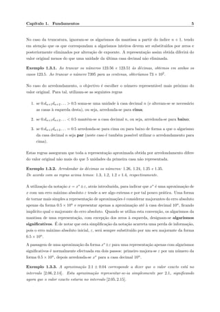 Cap´ıtulo 1. Fundamentos 5
No caso da truncatura, ignoram-se os algarismos da mantissa a partir do ´ındice n + 1, tendo
em aten¸c˜ao que os que correspondam a algarismos inteiros devem ser substitu´ıdos por zeros e
posteriormente eliminados por altera¸c˜ao de expoente. A representa¸c˜ao assim obtida diferir´a do
valor original menos do que uma unidade da ´ultima casa decimal n˜ao eliminada.
Exemplo 1.3.1. Ao truncar os n´umeros 123.56 e 123.51 `as d´ecimas, obtemos em ambos os
casos 123.5. Ao truncar o n´umero 7395 para as centenas, obter´ıamos 73 × 102.
No caso do arredondamento, o objectivo ´e escolher o n´umero represent´avel mais pr´oximo do
valor original. Para tal, utilizam-se as seguintes regras
1. se 0.dn+1dn+2 . . . > 0.5 soma-se uma unidade `a casa decimal n (e alteram-se se necess´ario
as casas `a esquerda desta), ou seja, arredonda-se para cima;
2. se 0.dn+1dn+2 . . . < 0.5 mant´em-se a casa decimal n, ou seja, arredonda-se para baixo;
3. se 0.dn+1dn+2 . . . = 0.5 arredonda-se para cima ou para baixo de forma a que o algarismo
da casa decimal n seja par (neste caso ´e tamb´em poss´ıvel utilizar o arredondamento para
cima).
Estas regras asseguram que toda a representa¸c˜ao aproximada obtida por arredondamento difere
do valor original n˜ao mais do que 5 unidades da primeira casa n˜ao representada.
Exemplo 1.3.2. Arredondar `as d´ecimas os n´umeros: 1.26, 1.24, 1.25 e 1.35.
De acordo com as regras acima temos: 1.3, 1.2, 1.2 e 1.4, respectivamente.
A utiliza¸c˜ao da nota¸c˜ao x = x∗ ±ε, atr´as introduzida, para indicar que x∗ ´e uma aproxima¸c˜ao de
x com um erro m´aximo absoluto ε tende a ser algo extensa e por tal pouco pr´atica. Uma forma
de tornar mais simples a representa¸c˜ao de aproxima¸c˜oes ´e considerar majorantes do erro absoluto
apenas da forma 0.5 × 10n e representar apenas a aproxima¸c˜ao at´e `a casa decimal 10n, ﬁcando
impl´ıcito qual o majorante do erro absoluto. Quando se utiliza esta conven¸c˜ao, os algarismos da
mantissa de uma representa¸c˜ao, com excep¸c˜ao dos zeros `a esquerda, designam-se algarismos
signiﬁcativos. ´E de notar que esta simpliﬁca¸c˜ao da nota¸c˜ao acarreta uma perda de informa¸c˜ao,
pois o erro m´aximo absoluto inicial, ε, ser´a sempre substitu´ıdo por um seu majorante da forma
0.5 × 10n.
A passagem de uma aproxima¸c˜ao da forma x∗±ε para uma representa¸c˜ao apenas com algarismos
signiﬁcativos ´e normalmente efectuada em dois passos: primeiro majora-se ε por um n´umero da
forma 0.5 × 10n, depois arredonda-se x∗ para a casa decimal 10n.
Exemplo 1.3.3. A aproxima¸c˜ao 2.1 ± 0.04 corresponde a dizer que o valor exacto est´a no
intervalo [2.06, 2.14]. Esta aproxima¸c˜ao representar-se-ia simplesmente por 2.1, signiﬁcando
agora que o valor exacto estaria no intervalo [2.05, 2.15].
 