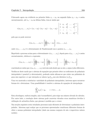 Cap´ıtulo 7. Interpola¸c˜ao 104
Colocando agora em evidˆencia na primeira linha x1 − x0, na segunda linha x2 − x0, e assim
sucessivamente, at´e xn − x0 na ´ultima linha, tem-se ainda que
v(x0, x1, . . . , xn) = (x1 − x0) · (x2 − x0) · · · (xn − x0) ·
1 x1 x2
1 . . . xn−1
1
1 x2 x2
2 . . . xn−1
2
...
...
...
...
...
1 xn x2
n . . . xn−1
n
.
pelo que se pode escrever
v(x0, x1, . . . , xn) =


n
j=1
(xj − x0)

 · v(x1, . . . , xn),
onde v(x1, . . . , xn) ´e o determinante de Vandermonde nos n pontos x1, . . . , xn.
Repetindo o processo acima para o determinante v(x1, . . . , xn), depois para v(x2, . . . , xn) e assim
sucessivamente, obt´em-se a express˜ao
v(x0, x1, . . . , xn) =


n
j=1
(xj − x0)

 ·


n
j=2
(xj − x1)

 · . . . ·


n
j=n
(xj − xn−1)


concluindo-se ent˜ao que v(x0, x1, . . . , xn) ser´a n˜ao nulo desde que os n´os xi sejam todos diferentes.
Veriﬁca-se deste modo que o sistema de equa¸c˜oes que permite obter os coeﬁcientes do polin´omio
interpolador ´e poss´ıvel (e determinado), podendo ent˜ao aﬁrmar-se que existe um polin´omio de
grau n˜ao superior a n que interpola os valores (yi)n
i=0 nos n´os distintos (xi)n
i=0.
Uma vez mostrada a existˆencia e unicidade do polin´omio interpolador, interessa agora encontrar
formas de o determinar. Uma possibilidade ´e resolver o sistema de equa¸c˜oes de interpola¸c˜ao
n
j=0
ajxj
i = yi, i = 0, 1, . . . , n.
Esta abordagem, embora simples, n˜ao ´e aconselh´avel, pois exige um n´umero elevado de c´alculos.
Por outro lado, a resolu¸c˜ao deste sistema pode acarretar elevados erros num´ericos devidos `a
utiliza¸c˜ao de aritm´etica ﬁnita, que pioram `a medida que n cresce.
Nas sec¸c˜oes seguintes ser˜ao estudados processos mais eﬁcientes de determinar o polin´omio inter-
polador. Interessa aqui real¸car que os processos apresentados constituem diferentes formas de
obter o mesmo polin´omio interpolador (dado um mesmo conjunto de n´os e respectivos valores
nodais).
 