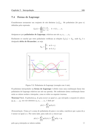 Cap´ıtulo 7. Interpola¸c˜ao 105
7.4 Forma de Lagrange
Consideremos novamente um conjunto de n´os distintos (xi)n
i=0. Os polin´omios (de grau n)
deﬁnidos pela express˜ao
Lk(x) =
n
i=0
i=k
x − xi
xk − xi
, k = 0, 1, . . . , n,
designam-se por polin´omios de Lagrange, relativos aos n´os x0, x1, . . . , xn.
Facilmente se conclui que estes polin´omios veriﬁcam as rela¸c˜oes Lk(xj) = δkj, onde δkj ´e o
designado delta de Kronecker, ou seja
δkj =



1 se k = j,
0 se k = j.
x
y
x0 x1 x2 x3
1
L0(x)
L1(x)
L2(x)
L3(x)
Figura 7.3: Polin´omios de Lagrange (exemplo com 4 n´os).
O polin´omio interpolador na forma de Lagrange ´e obtido como uma combina¸c˜ao linear dos
polin´omios de Lagrange relativos aos n´os em quest˜ao. Os coeﬁcientes desta combina¸c˜ao linear
ser˜ao os valores nodais a interpolar, como se refere no seguinte teorema.
Teorema 7.4.1. O polin´omio p, de grau menor ou igual a n, que interpola o conjunto de valores
y0, y1, . . . , yn nos n´os distintos x0, x1, . . . , xn ´e dado por
p(x) =
n
k=0
ykLk(x).
Demonstra¸c˜ao. Como p ´e a soma de polin´omios de grau n ou nulos, conclui-se que o grau de p
´e menor ou igual a n. Por outro lado, para cada n´o xi tem-se que
p(xi) =
n
k=0
ykLk(xi) =
n
k=0
ykδki = yi
pelo que p interpola os valores nodais.
 