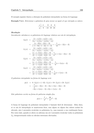 Cap´ıtulo 7. Interpola¸c˜ao 106
O exemplo seguinte ilustra a obten¸c˜ao do polin´omio interpolador na forma de Lagrange.
Exemplo 7.4.1. Determinar o polin´omio de grau menor ou igual a 3 que interpola os valores
x −1 0 2 3
y 6 −12 18 24
Resolu¸c˜ao
Inicialmente calculam-se os polin´omios de Lagrange relativos aos n´os de interpola¸c˜ao.
L0(x) =
(x − x1)(x − x2)(x − x3)
(x0 − x1)(x0 − x2)(x0 − x3)
=
(x − 0)(x − 2)(x − 3)
(−1 − 0)(−1 − 2)(−1 − 3)
= −
1
12
x(x − 2)(x − 3)
L1(x) =
(x − x0)(x − x2)(x − x3)
(x1 − x0)(x1 − x2)(x1 − x3)
=
(x − (−1))(x − 2)(x − 3)
(0 − (−1))(0 − 2)(0 − 3)
=
1
6
(x + 1)(x − 2)(x − 3)
L2(x) =
(x − x0)(x − x1)(x − x3)
(x2 − x0)(x2 − x1)(x2 − x3)
=
(x − (−1))(x − 0)(x − 3)
(2 − (−1))(2 − 0)(2 − 3)
= −
1
6
(x + 1)x(x − 3)
L3(x) =
(x − x0)(x − x1)(x − x2)
(x3 − x0)(x3 − x1)(x3 − x2)
=
(x − (−1))(x − 0)(x − 2)
(3 − (−1))(3 − 0)(3 − 2)
=
1
12
(x + 1)x(x − 2)
O polin´omio interpolador na forma de Lagrange ser´a
p(x) = 6 · L0(x) + (−12) · L1(x) + 18 · L2(x) + 24 · L3(x)
= −
1
2
x(x − 2)(x − 3) − 2(x + 1)(x − 2)(x − 3)
−3(x + 1)x(x − 3) + 2(x + 1)x(x − 2)
Este polin´omio escrito na forma de potˆencias simples ﬁca
p(x) = −
7
2
x3
+
29
2
x2
− 12.
A forma de Lagrange do polin´omio interpolador ´e bastante f´acil de determinar. Al´em disso,
se os n´os de interpola¸c˜ao se mantiverem ﬁxos, mas algum ou alguns dos valores nodais for
alterado, n˜ao ´e necess´ario recalcular os polin´omios Lk, mas somente a sua combina¸c˜ao linear.
Por outro lado, quando se altera ou adiciona um n´o ´e necess´ario recalcular todos os polin´omios
Lk, desaproveitando todos os c´alculos entretanto efectuados.
 