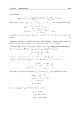 Cap´ıtulo 7. Interpola¸c˜ao 108
q(xi) obt´em-se
q(xi) =
(xi − xm+k+1) · yi + (xm − xi) · yi
xm − xm+k+1
=
(xm − xm+k+1) · yi
xm − xm+k+1
= yi.
Por outro lado, como pm,k(xm) = ym e pm+1,k(xm+k+1) = ym+k+1, tem-se respectivamente que
q(xm) =
(xm − xm+k+1) · ym
xm − xm+k+1
= ym e
q(xm+k+1) =
(xm − xm+k+1) · ym+k+1
xm − xm+k+1
= ym+k+1,
concluindo-se portanto que q(xi) = yi para i = m, m+1, . . . , m+k, m+k+1, como se pretendia
mostrar.
A aplica¸c˜ao repetida da express˜ao (7.5.1) para um dado ponto x, permite avaliar o valor do
polin´omio interpolador nesse ponto sem determinar os coeﬁcientes do polin´omio.
A forma de Aitken-Neville ´e muitas vezes tamb´em designada por interpola¸c˜ao linear iterada.
De facto, a express˜ao (7.5.1) corresponde a uma generaliza¸c˜ao da express˜ao
(x − x1) · y0 + (x0 − x) · y1
x0 − x1
que permite calcular o valor em x da fun¸c˜ao linear que interpola y0 em x0 e y1 em x1.
A express˜ao de recorrˆencia da forma de Aitken-Neville pode ainda ser escrita como
pm,k+1(x) =
pm,k(x) x − xm
pm+1,k(x) x − xm+k+1
xm − xm+k+1
.
Para avaliar o polin´omio que interpola (yi)n
i=0 nos n´os (xi)n
i=0, em x, ´e necess´ario calcular
pi,0(x), i = 0, . . . , n,
pi,1(x), i = 0, . . . , n − 1,
. . . e, ﬁnalmente,
p0,n(x) = p(x).
Uma vez que pi,0(x) ≡ yi, ´e habitual utilizar a nota¸c˜ao
pi,0(x) = yi(x)
pi,1(x) = yi,i+1(x)
pi,2(x) = yi,i+1,i+2(x)
. . .
 