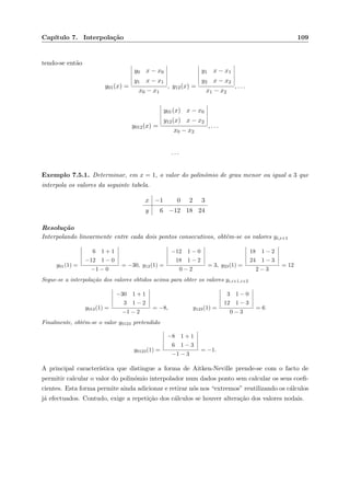 Cap´ıtulo 7. Interpola¸c˜ao 109
tendo-se ent˜ao
y01(x) =
y0 x − x0
y1 x − x1
x0 − x1
, y12(x) =
y1 x − x1
y2 x − x2
x1 − x2
, . . .
y012(x) =
y01(x) x − x0
y12(x) x − x2
x0 − x2
, . . .
. . .
Exemplo 7.5.1. Determinar, em x = 1, o valor do polin´omio de grau menor ou igual a 3 que
interpola os valores da seguinte tabela.
x −1 0 2 3
y 6 −12 18 24
Resolu¸c˜ao
Interpolando linearmente entre cada dois pontos consecutivos, obtˆem-se os valores yi,i+1
y01(1) =
6 1 + 1
−12 1 − 0
−1 − 0
= −30, y12(1) =
−12 1 − 0
18 1 − 2
0 − 2
= 3, y23(1) =
18 1 − 2
24 1 − 3
2 − 3
= 12
Segue-se a interpola¸c˜ao dos valores obtidos acima para obter os valores yi,i+1,i+2
y012(1) =
−30 1 + 1
3 1 − 2
−1 − 2
= −8, y123(1) =
3 1 − 0
12 1 − 3
0 − 3
= 6
Finalmente, obt´em-se o valor y0123 pretendido
y0123(1) =
−8 1 + 1
6 1 − 3
−1 − 3
= −1.
A principal caracter´ıstica que distingue a forma de Aitken-Neville prende-se com o facto de
permitir calcular o valor do polin´omio interpolador num dados ponto sem calcular os seus coeﬁ-
cientes. Esta forma permite ainda adicionar e retirar n´os nos “extremos” reutilizando os c´alculos
j´a efectuados. Contudo, exige a repeti¸c˜ao dos c´alculos se houver altera¸c˜ao dos valores nodais.
 