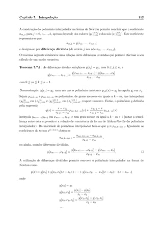 Cap´ıtulo 7. Interpola¸c˜ao 112
A constru¸c˜ao do polin´omio interpolador na forma de Newton permite concluir que o coeﬁciente
am,j, para j = 0, 1, . . . , k, apenas depende dos valores (yi)m+j
i=m e dos n´os (xi)m+j
i=m . Este coeﬁciente
representa-se por
am,j = y[xm, . . . , xm+j]
e designa-se por diferen¸ca dividida (de ordem j nos n´os xm, . . . , xm+j).
O teorema seguinte estabelece uma rela¸c˜ao entre diferen¸cas divididas que permite efectuar o seu
c´alculo de um modo recursivo.
Teorema 7.7.1. As diferen¸cas dividas satisfazem y[xj] = yj, com 0 ≤ j ≤ n, e
y[xm, . . . , xk+1] =
y[xm+1, . . . , xk+1] − y[xm, . . . , xk]
xk+1 − xm
com 0 ≤ m ≤ k ≤ n − 1.
Demonstra¸c˜ao. y[xj] = yj, uma vez que o polin´omio constante pj,0(x) = yj interpola yj em xj.
Sejam pm,k−m e pm+1,k−m os polin´omios, de graus menores ou iguais a k − m, que interpolam
(yj)k
j=m em (xj)k
j=m e (yj)k+1
j=m+1 em (xj)k+1
j=m+1, respectivamente. Ent˜ao, o polin´omio q deﬁnido
pela express˜ao
q(x) =
x − xm
xk+1 − xm
pm+1,k−m(x) +
xk+1 − x
xk+1 − xm
pm,k−m(x)
interpola ym, . . . , yk+1 em xm, . . . , xk+1 e tem grau menor ou igual a k − m + 1 (notar a semel-
han¸ca entre esta express˜ao e a rela¸c˜ao de recorrˆencia da forma de Aitken-Neville do polin´omio
interpolador). Da unicidade do polin´omio interpolador tem-se que q ≡ pm,k−m+1. Igualando os
coeﬁcientes do termo xk−m+1 obt´em-se
am,k−m+1 =
am+1,k−m − am,k−m
xk+1 − xm
,
ou ainda, usando diferen¸cas divididas,
y[xm, . . . , xk+1] =
y[xm+1, . . . , xk+1] − y[xm, . . . , xk]
xk+1 − xm
.
A utiliza¸c˜ao de diferen¸cas divididas permite escrever o polin´omio interpolador na forma de
Newton como
p(x) = y[x0] + y[x0, x1](x − x0) + · · · + y[x0, x1, . . . , xn](x − x0) · · · (x − xn−1)
onde
y[x0] = y0
y[x0, x1] =
y[x1] − y[x0]
x1 − x0
y[x0, x1, x2] =
y[x1, x2] − y[x0, x1]
x2 − x0
. . .
 